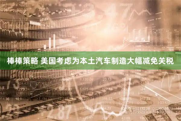 棒棒策略 美国考虑为本土汽车制造大幅减免关税