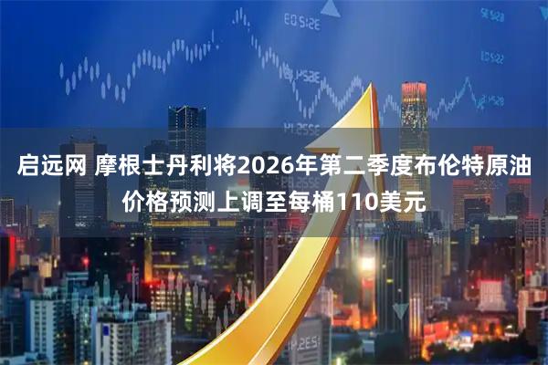 启远网 摩根士丹利将2026年第二季度布伦特原油价格预测上调至每桶110美元