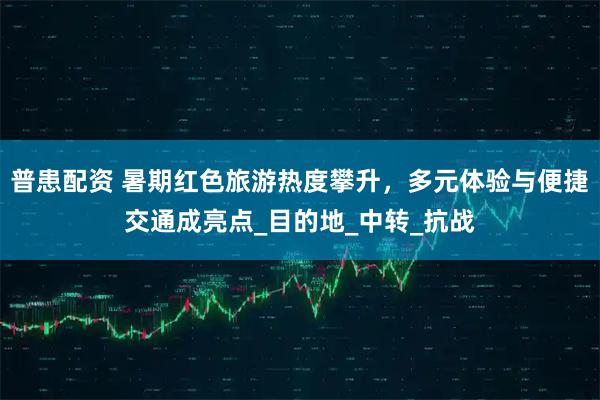 普患配资 暑期红色旅游热度攀升，多元体验与便捷交通成亮点_目的地_中转_抗战