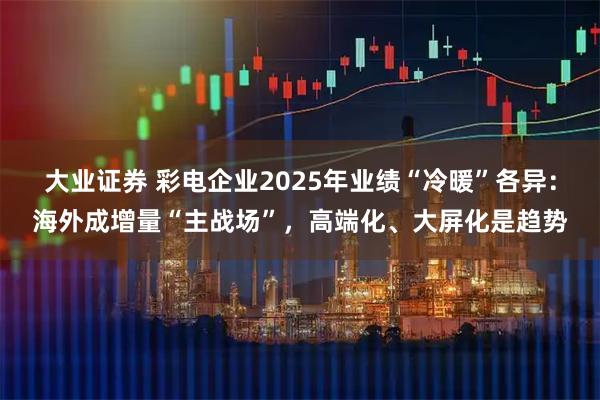 大业证券 彩电企业2025年业绩“冷暖”各异：海外成增量“主战场”，高端化、大屏化是趋势
