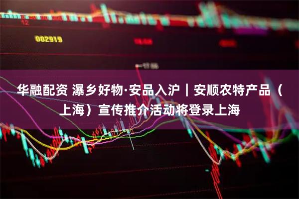 华融配资 瀑乡好物·安品入沪｜安顺农特产品（上海）宣传推介活动将登录上海
