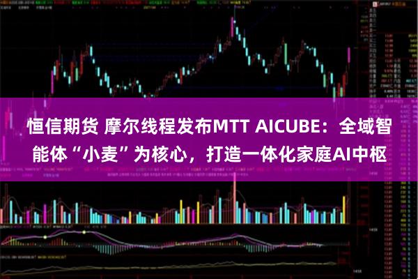 恒信期货 摩尔线程发布MTT AICUBE：全域智能体“小麦”为核心，打造一体化家庭AI中枢