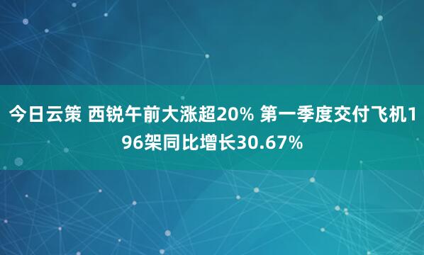 今日云策 西锐午前大涨超20% 第一季度交付飞机196架同比增长30.67%