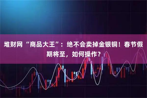 堆财网 “商品大王”：绝不会卖掉金银铜！春节假期将至，如何操作？