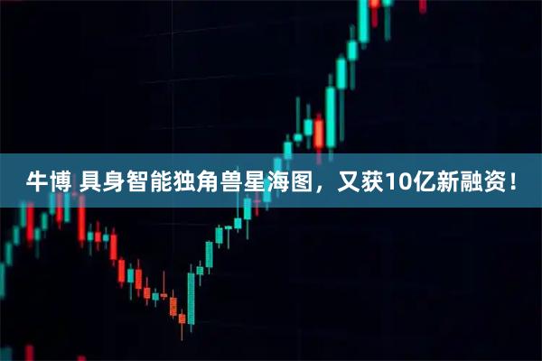 牛博 具身智能独角兽星海图，又获10亿新融资！