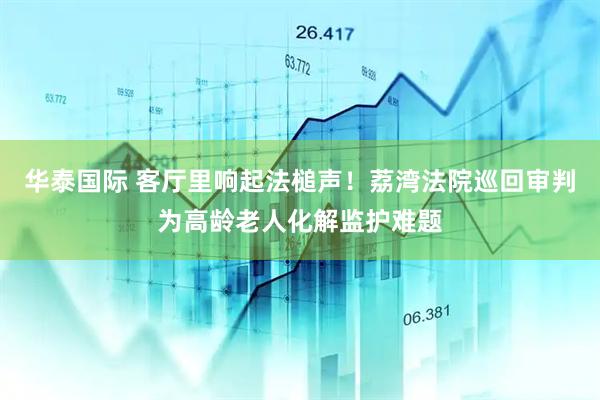 华泰国际 客厅里响起法槌声！荔湾法院巡回审判为高龄老人化解监护难题