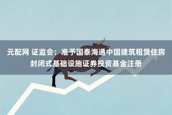 元配网 证监会：准予国泰海通中国建筑租赁住房封闭式基础设施证券投资基金注册