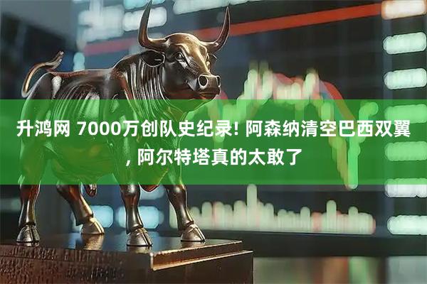 升鸿网 7000万创队史纪录! 阿森纳清空巴西双翼, 阿尔特塔真的太敢了