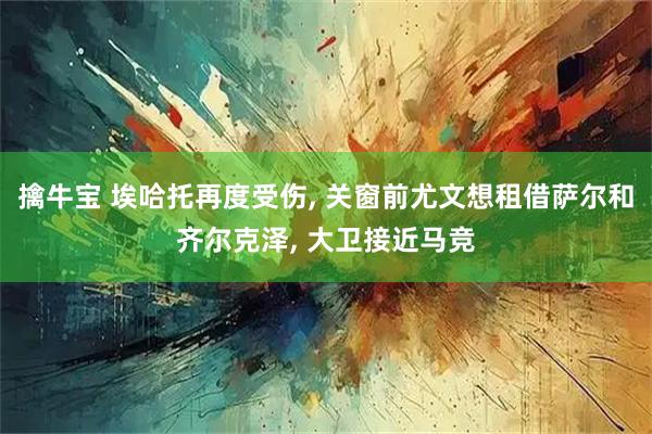 擒牛宝 埃哈托再度受伤, 关窗前尤文想租借萨尔和齐尔克泽, 大卫接近马竞