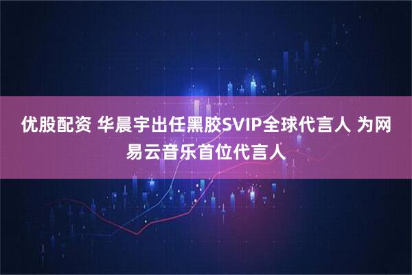 优股配资 华晨宇出任黑胶SVIP全球代言人 为网易云音乐首位代言人