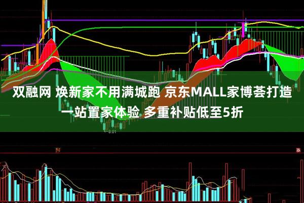 双融网 焕新家不用满城跑 京东MALL家博荟打造一站置家体验 多重补贴低至5折